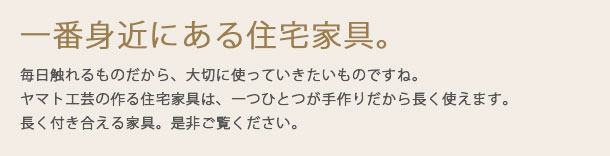 一番身近にある住宅家具。毎日触れるものだから、大切に使っていきたいものですね。ヤマト工芸の作る住宅家具は、一つひとつが手作りだから長く使えます。長く付き合える家具。是非ご覧ください。