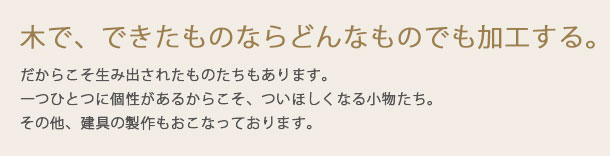 木で、できたものならどんなものでも加工する。だからこそ生み出されたものたちもあります。一つひとつに個性があるからこそ、ついほしくなる小物たち。その他、建具の製作もおこなっております。